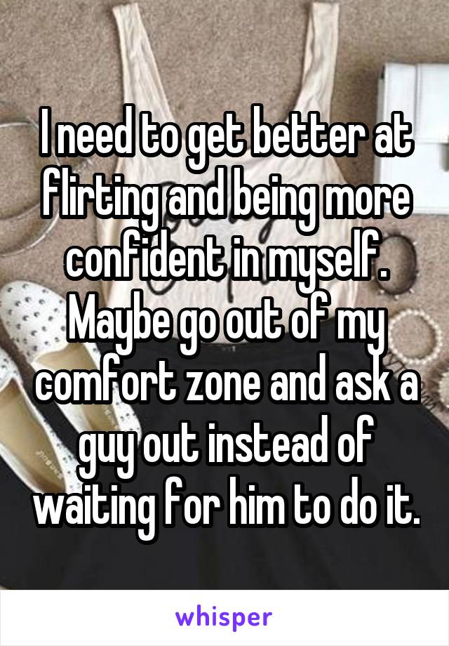 I need to get better at flirting and being more confident in myself. Maybe go out of my comfort zone and ask a guy out instead of waiting for him to do it.