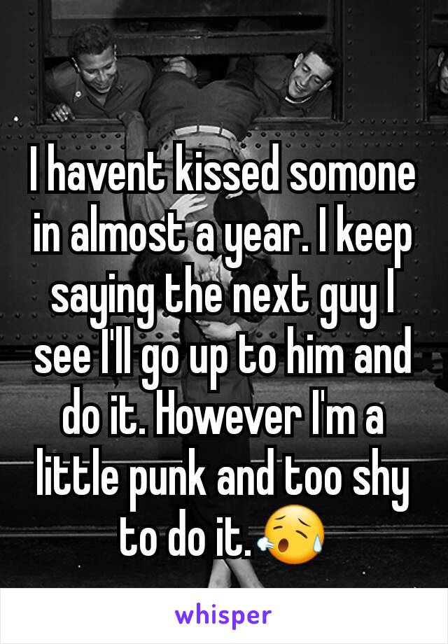 I havent kissed somone in almost a year. I keep saying the next guy I see I'll go up to him and do it. However I'm a little punk and too shy to do it.😥