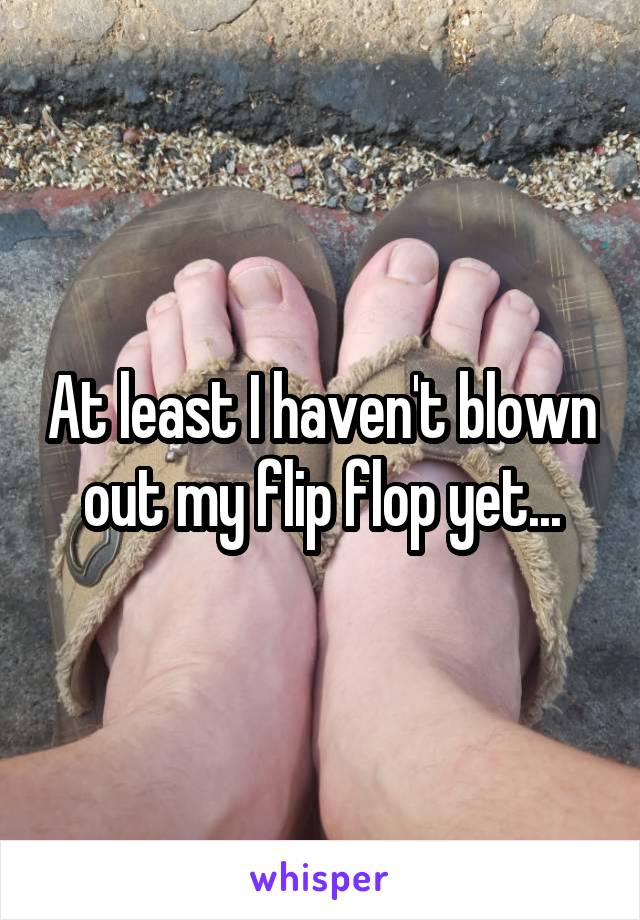 At least I haven't blown out my flip flop yet...