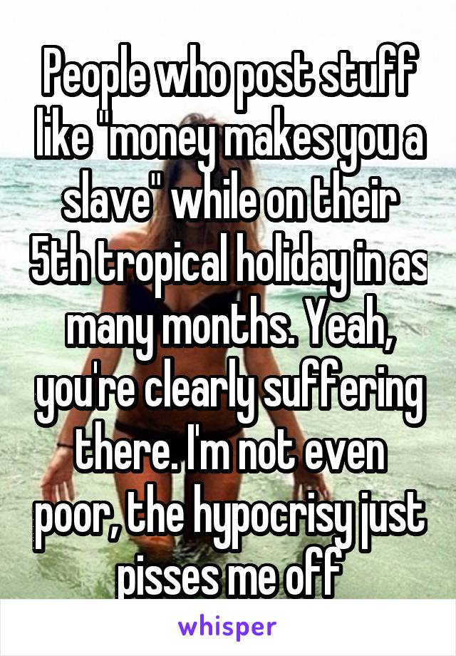 People who post stuff like "money makes you a slave" while on their 5th tropical holiday in as many months. Yeah, you're clearly suffering there. I'm not even poor, the hypocrisy just pisses me off