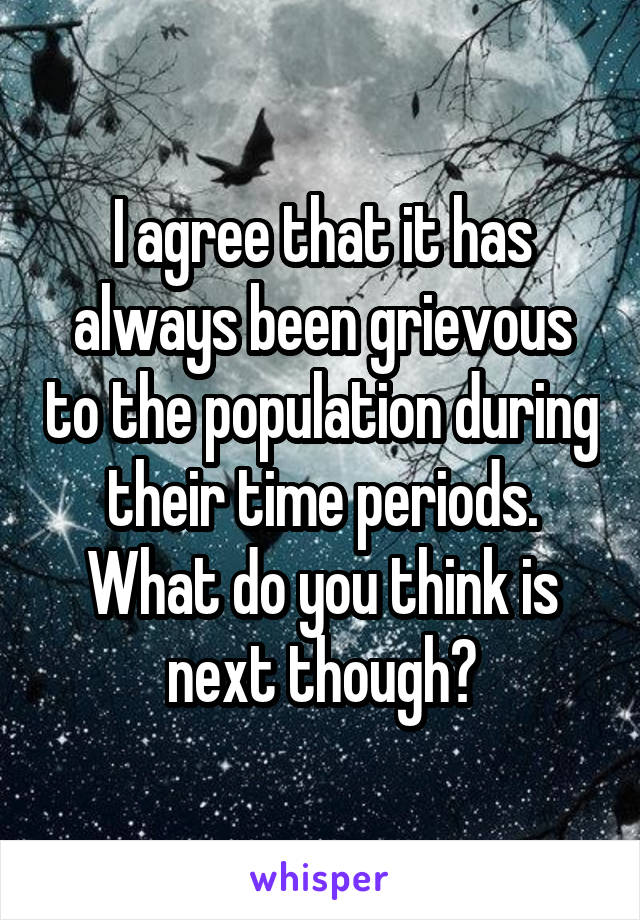 I agree that it has always been grievous to the population during their time periods. What do you think is next though?