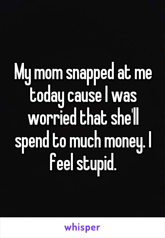 My mom snapped at me today cause I was worried that she'll spend to much money. I feel stupid.
