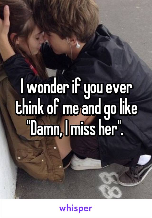 I wonder if you ever think of me and go like "Damn, I miss her". 