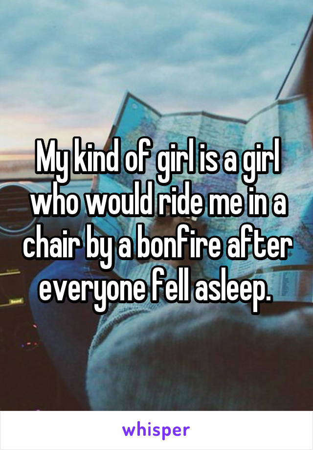My kind of girl is a girl who would ride me in a chair by a bonfire after everyone fell asleep. 