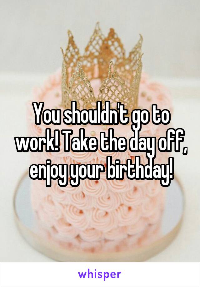You shouldn't go to work! Take the day off, enjoy your birthday!