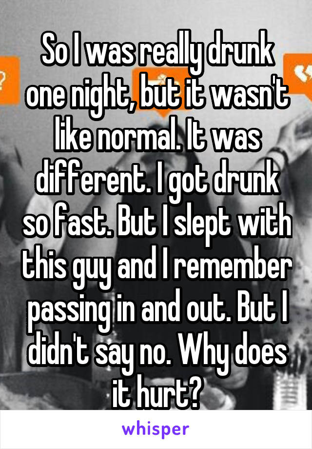 So I was really drunk one night, but it wasn't like normal. It was different. I got drunk so fast. But I slept with this guy and I remember passing in and out. But I didn't say no. Why does it hurt?