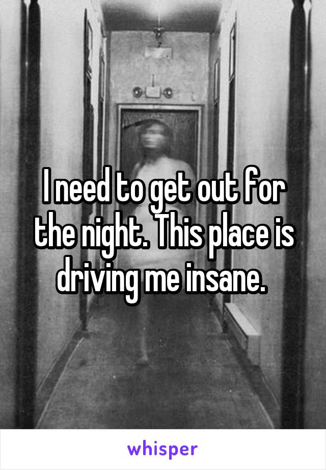 I need to get out for the night. This place is driving me insane. 