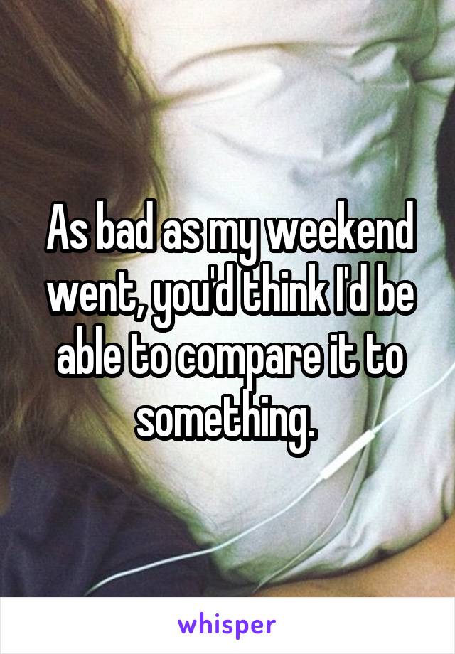 As bad as my weekend went, you'd think I'd be able to compare it to something. 