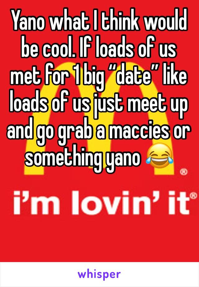Yano what I think would be cool. If loads of us met for 1 big “date” like loads of us just meet up and go grab a maccies or something yano 😂
