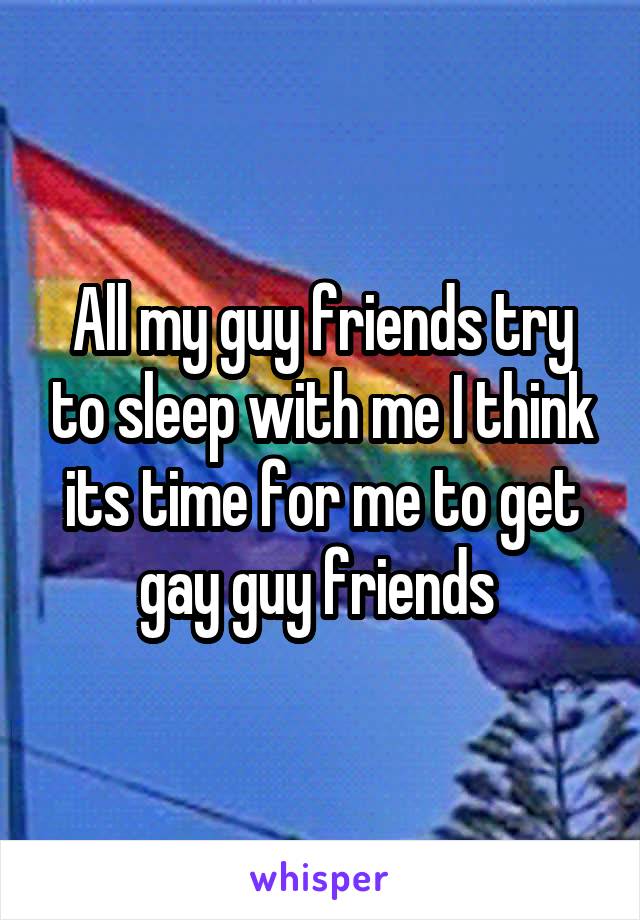All my guy friends try to sleep with me I think its time for me to get gay guy friends 