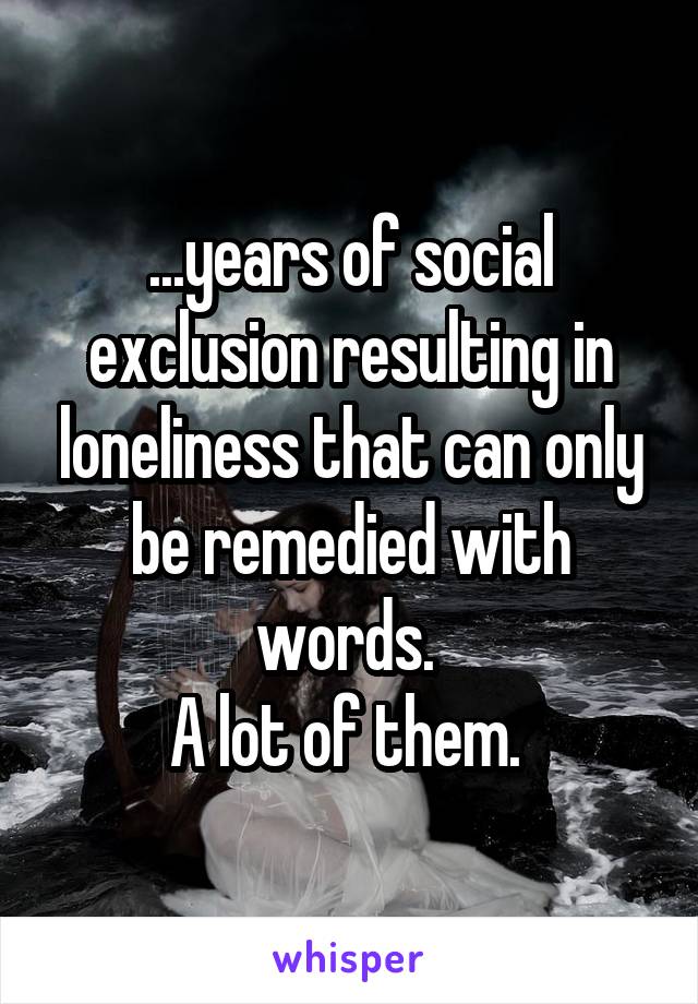 ...years of social exclusion resulting in loneliness that can only be remedied with words. 
A lot of them. 