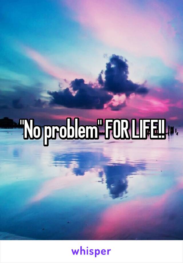 "No problem" FOR LIFE!!