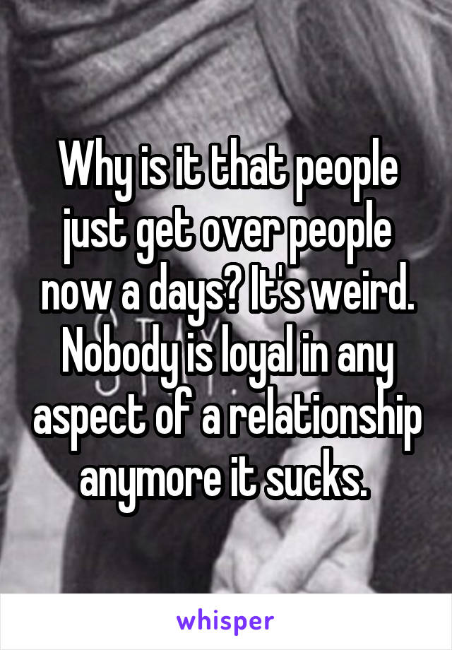 Why is it that people just get over people now a days? It's weird. Nobody is loyal in any aspect of a relationship anymore it sucks. 