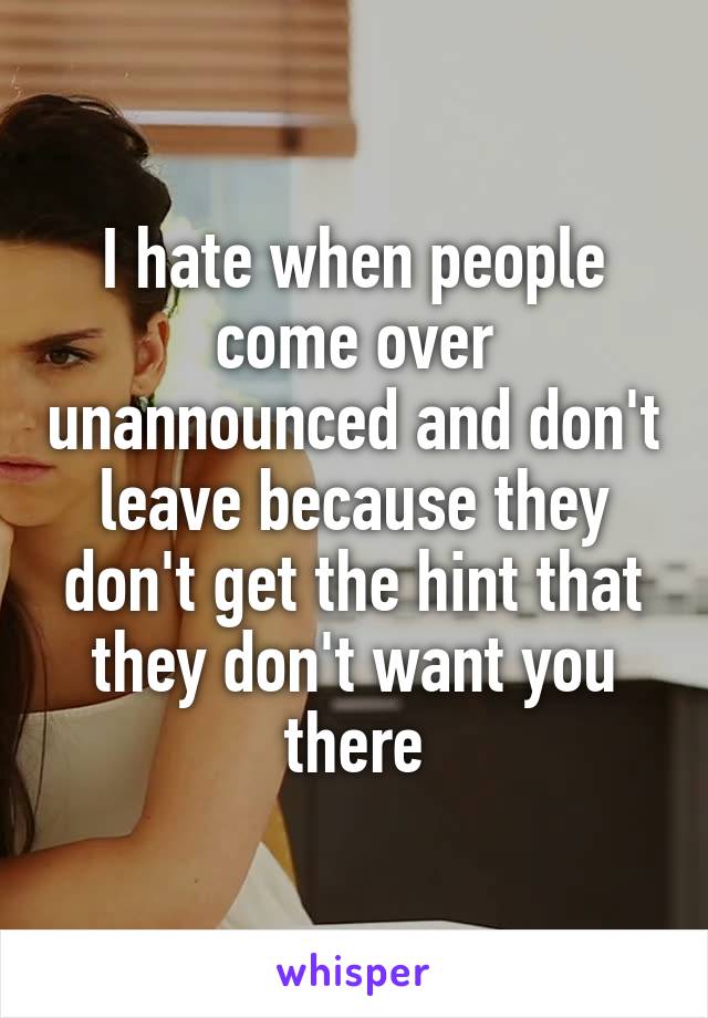 I hate when people come over unannounced and don't leave because they don't get the hint that they don't want you there