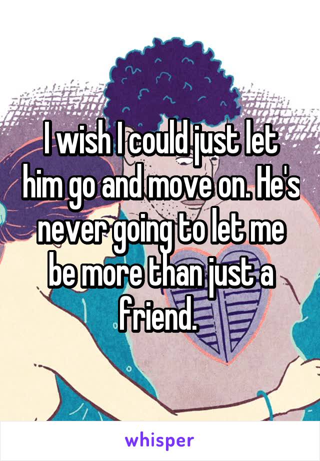 I wish I could just let him go and move on. He's never going to let me be more than just a friend. 