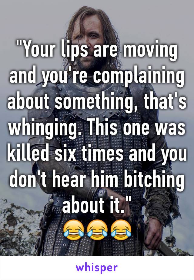 "Your lips are moving and you're complaining about something, that's whinging. This one was killed six times and you don't hear him bitching about it."
😂😂😂