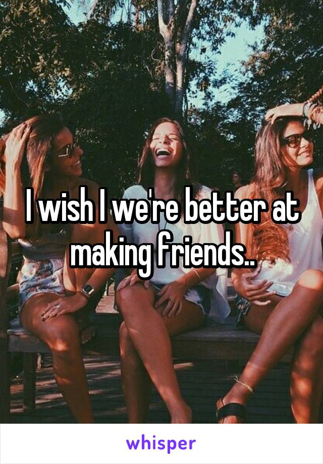 I wish I we're better at making friends..