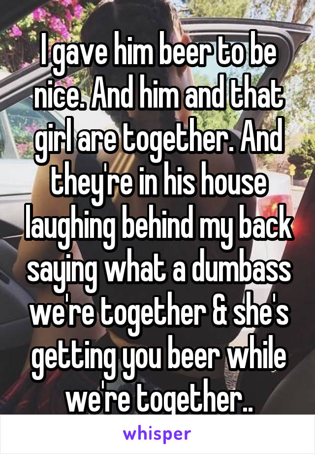 I gave him beer to be nice. And him and that girl are together. And they're in his house laughing behind my back saying what a dumbass we're together & she's getting you beer while we're together..