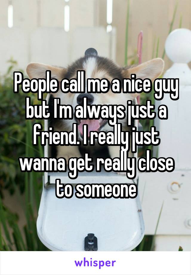 People call me a nice guy but I'm always just a friend. I really just wanna get really close to someone