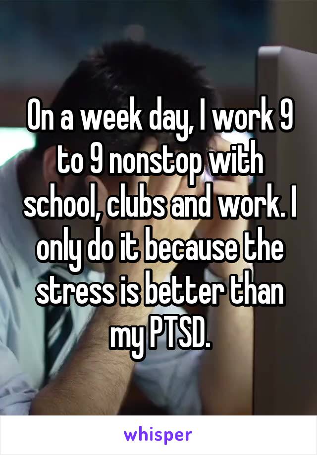 On a week day, I work 9 to 9 nonstop with school, clubs and work. I only do it because the stress is better than my PTSD.