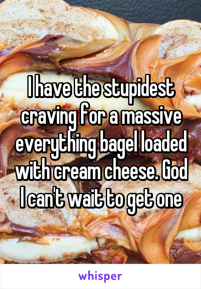 I have the stupidest craving for a massive everything bagel loaded with cream cheese. God I can't wait to get one