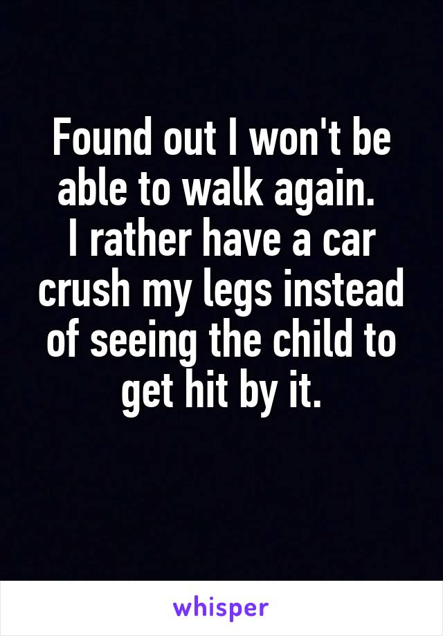 Found out I won't be able to walk again. 
I rather have a car crush my legs instead of seeing the child to get hit by it.

