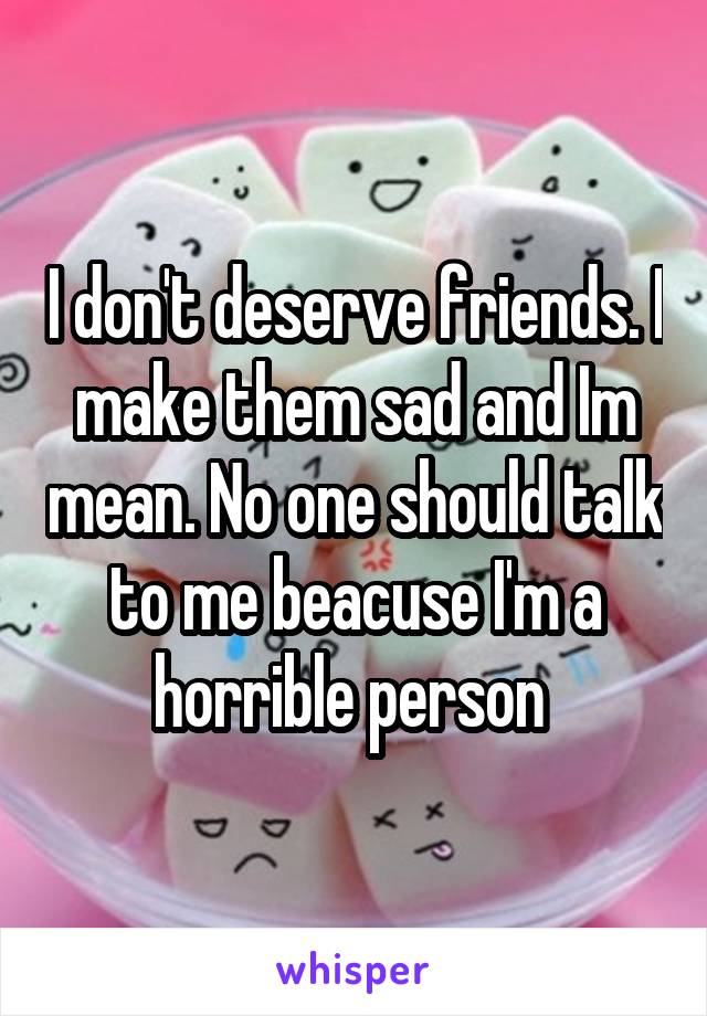 I don't deserve friends. I make them sad and Im mean. No one should talk to me beacuse I'm a horrible person 