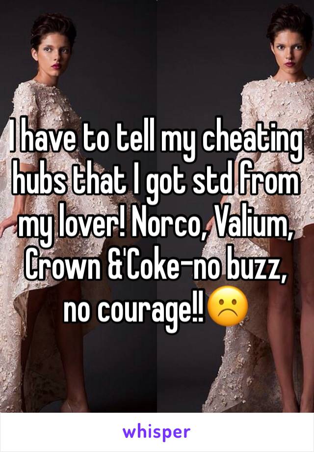 I have to tell my cheating hubs that I got std from my lover! Norco, Valium, Crown &'Coke-no buzz, no courage!!☹️