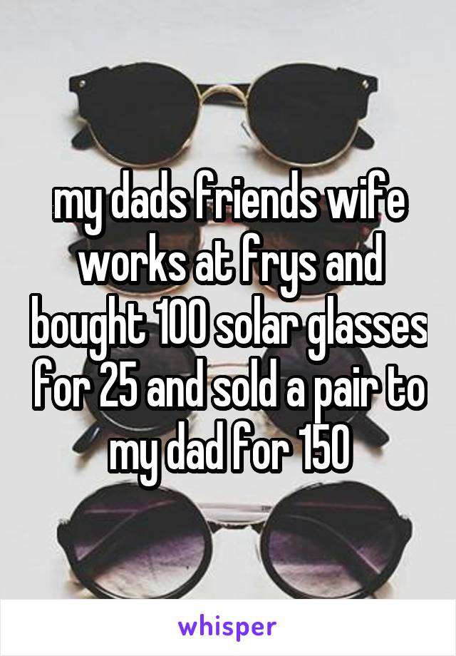 my dads friends wife works at frys and bought 100 solar glasses for 25 and sold a pair to my dad for 150