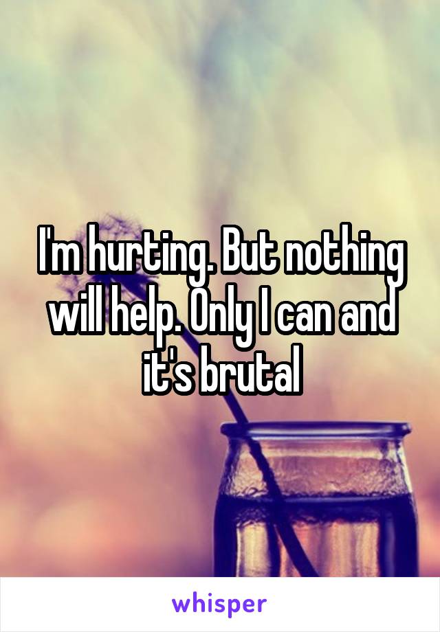 I'm hurting. But nothing will help. Only I can and it's brutal