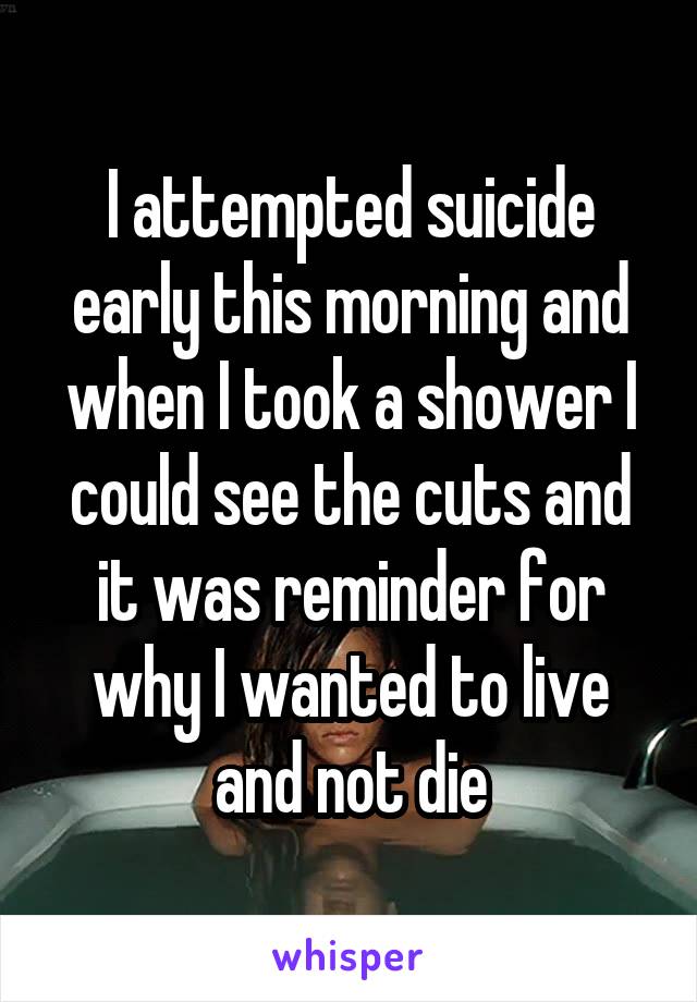 I attempted suicide early this morning and when I took a shower I could see the cuts and it was reminder for why I wanted to live and not die