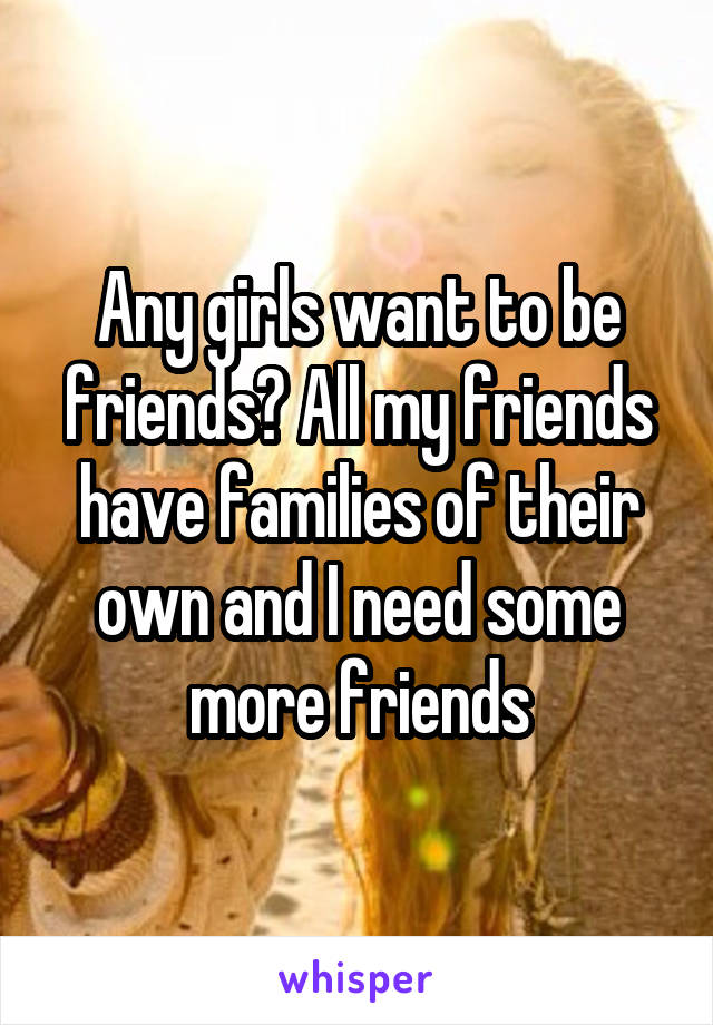 Any girls want to be friends? All my friends have families of their own and I need some more friends