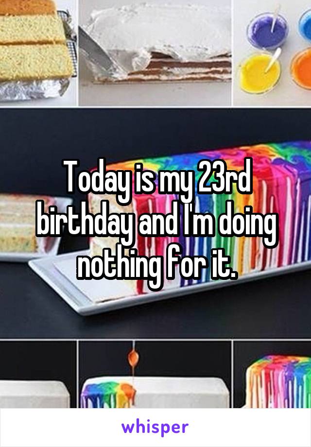 Today is my 23rd birthday and I'm doing nothing for it.