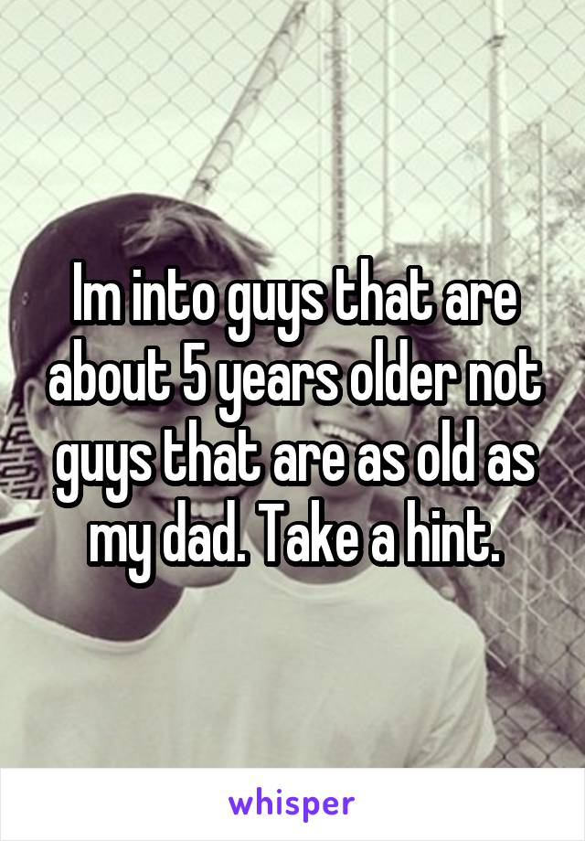 Im into guys that are about 5 years older not guys that are as old as my dad. Take a hint.