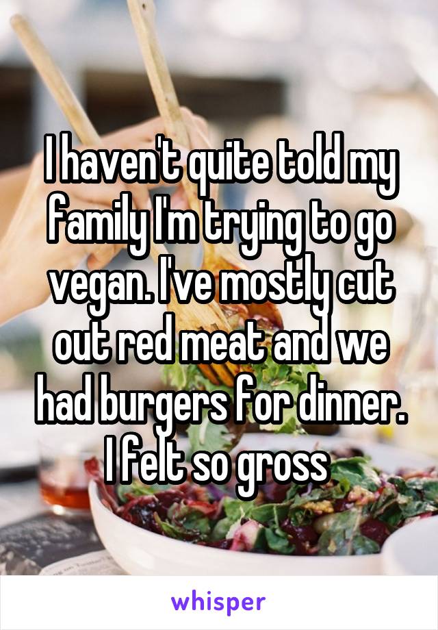 I haven't quite told my family I'm trying to go vegan. I've mostly cut out red meat and we had burgers for dinner. I felt so gross 