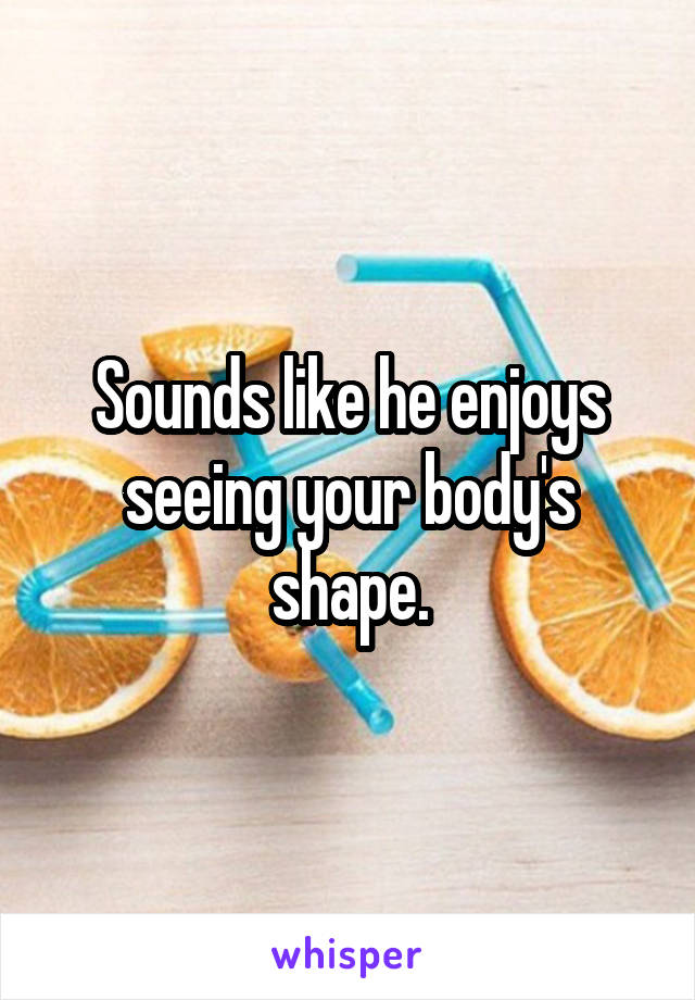 Sounds like he enjoys seeing your body's shape.