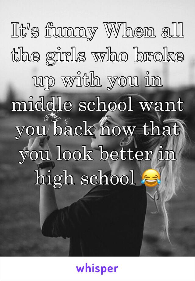 It's funny When all the girls who broke up with you in middle school want you back now that you look better in high school 😂