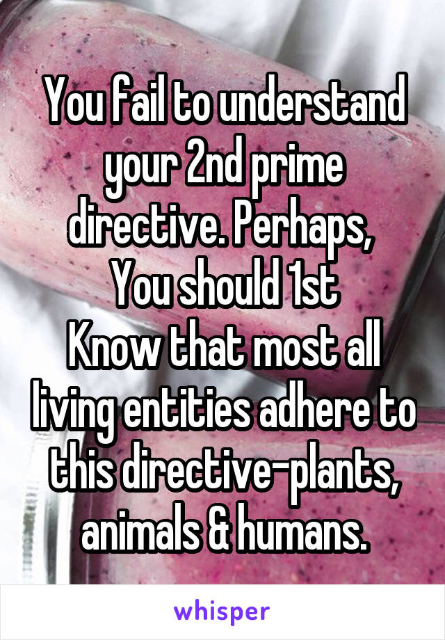 You fail to understand your 2nd prime directive. Perhaps, 
You should 1st
Know that most all living entities adhere to this directive-plants, animals & humans.