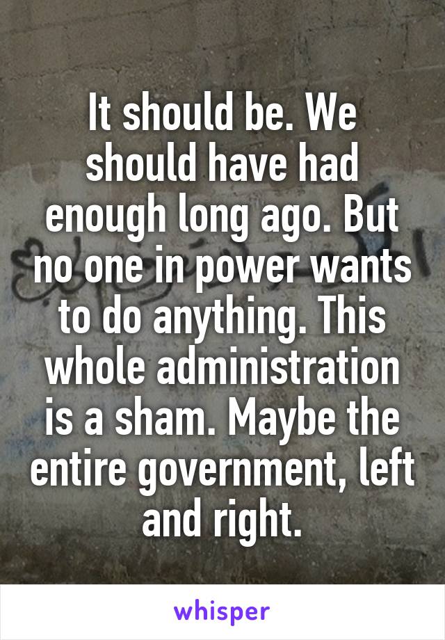 It should be. We should have had enough long ago. But no one in power wants to do anything. This whole administration is a sham. Maybe the entire government, left and right.