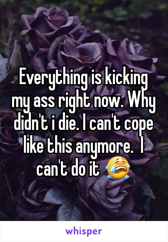 Everything is kicking my ass right now. Why didn't i die. I can't cope like this anymore.  I can't do it 😭