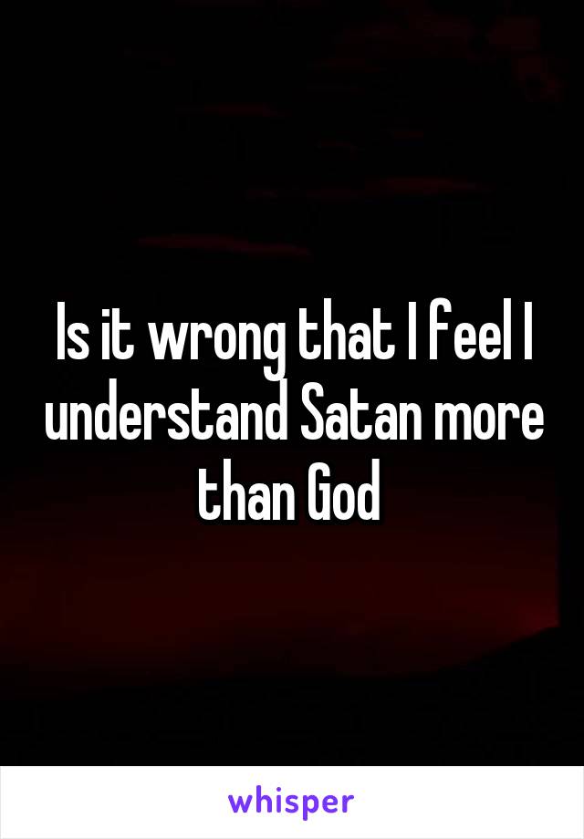 Is it wrong that I feel I understand Satan more than God 