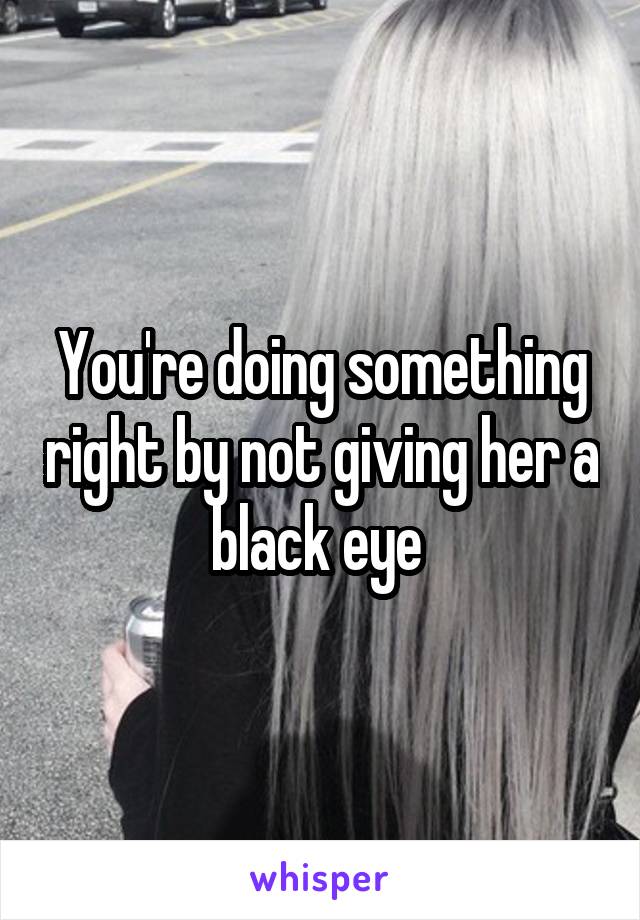 You're doing something right by not giving her a black eye 