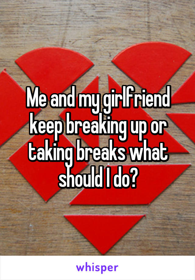 Me and my girlfriend keep breaking up or taking breaks what should I do?