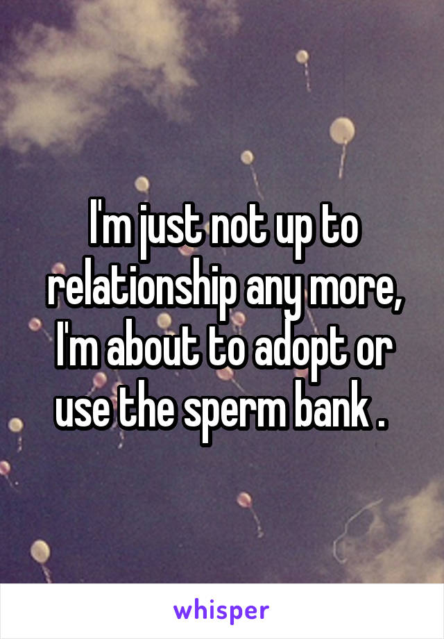 I'm just not up to relationship any more, I'm about to adopt or use the sperm bank . 