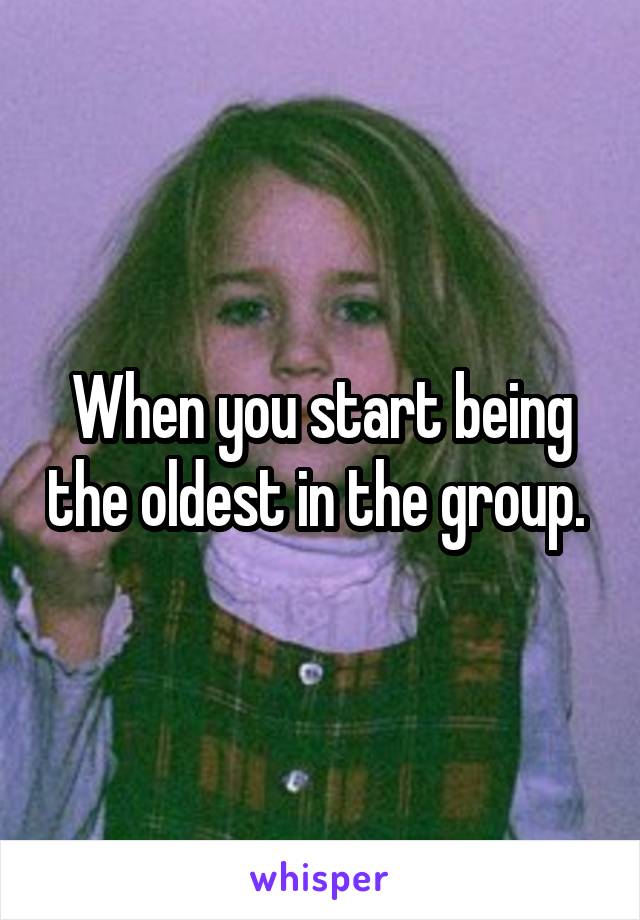 When you start being the oldest in the group. 