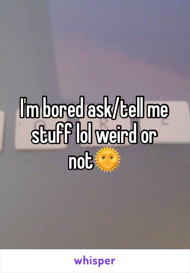 I'm bored ask/tell me stuff lol weird or not🌞