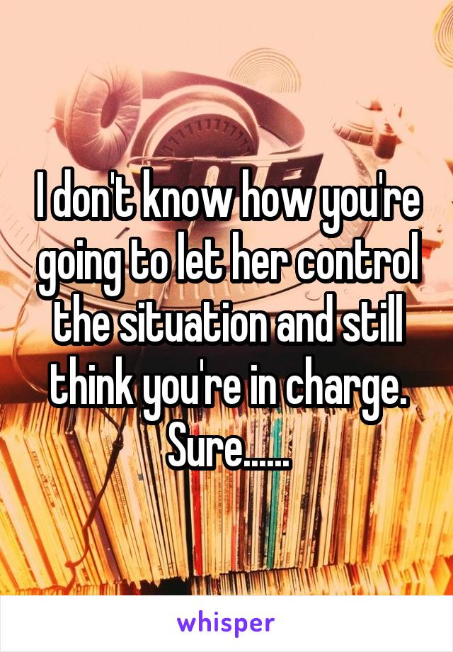 I don't know how you're going to let her control the situation and still think you're in charge. Sure......