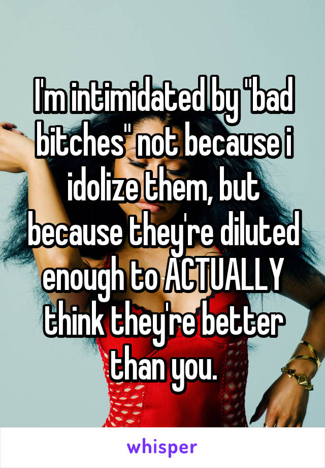 I'm intimidated by "bad bitches" not because i idolize them, but because they're diluted enough to ACTUALLY think they're better than you.