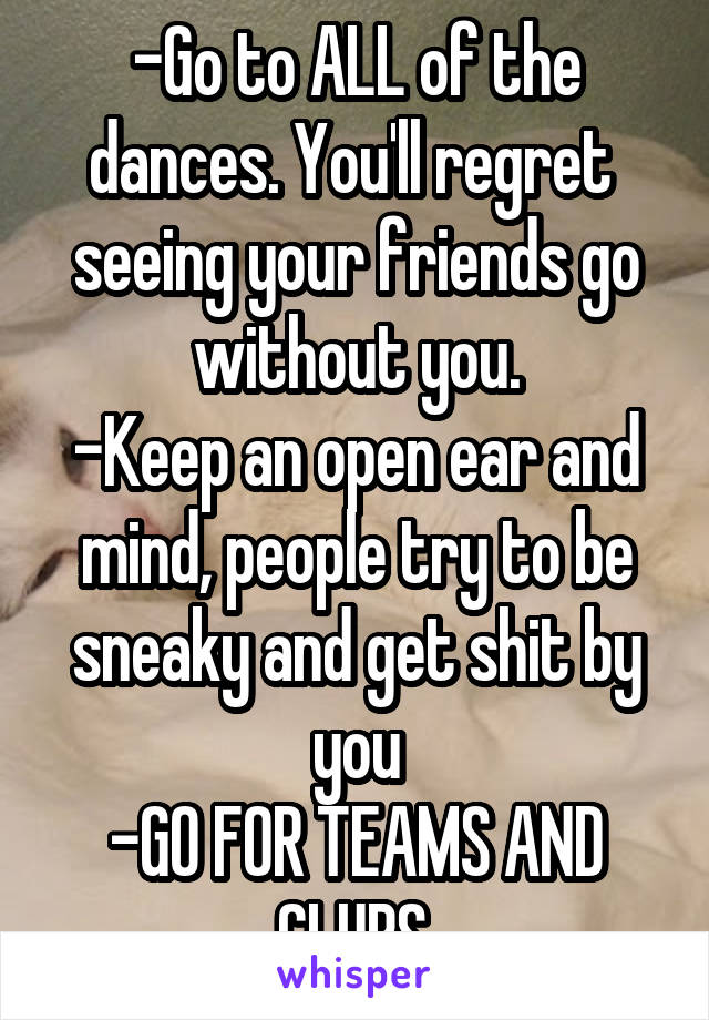 -Go to ALL of the dances. You'll regret  seeing your friends go without you.
-Keep an open ear and mind, people try to be sneaky and get shit by you
-GO FOR TEAMS AND CLUBS.