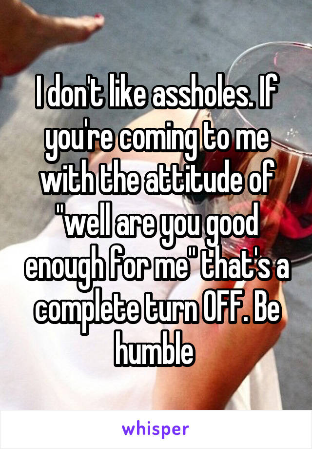 I don't like assholes. If you're coming to me with the attitude of "well are you good enough for me" that's a complete turn OFF. Be humble 